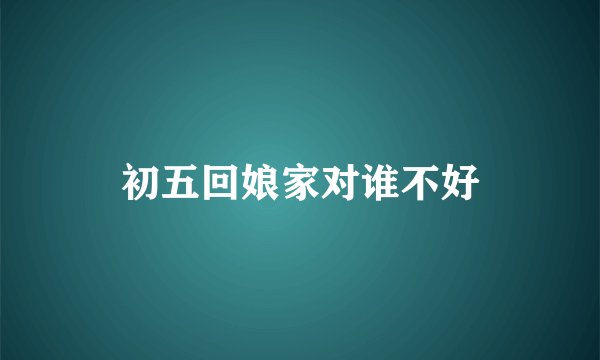 初五回娘家对谁不好