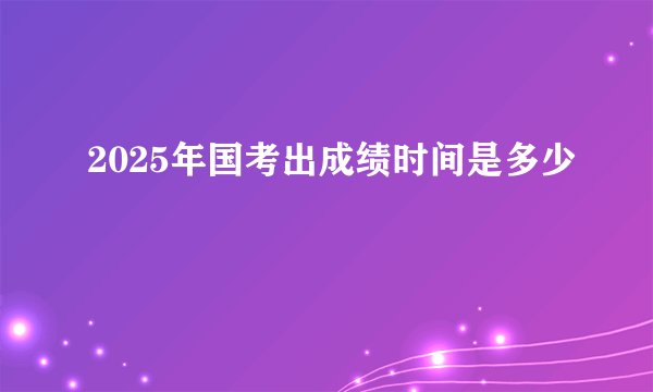 2025年国考出成绩时间是多少