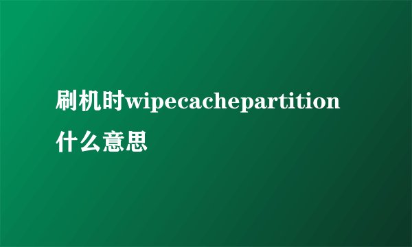 刷机时wipecachepartition什么意思