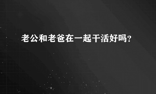 老公和老爸在一起干活好吗？