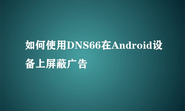 如何使用DNS66在Android设备上屏蔽广告