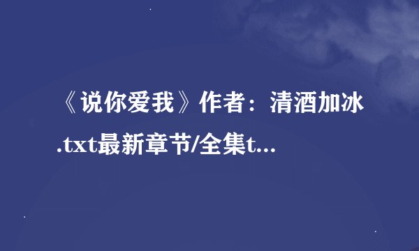 《说你爱我》作者：清酒加冰.txt最新章节/全集txt免费下载