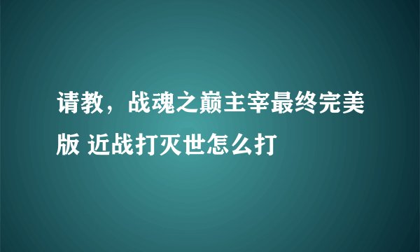 请教，战魂之巅主宰最终完美版 近战打灭世怎么打