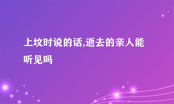 上坟时说的话,逝去的亲人能听见吗