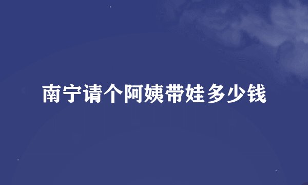 南宁请个阿姨带娃多少钱