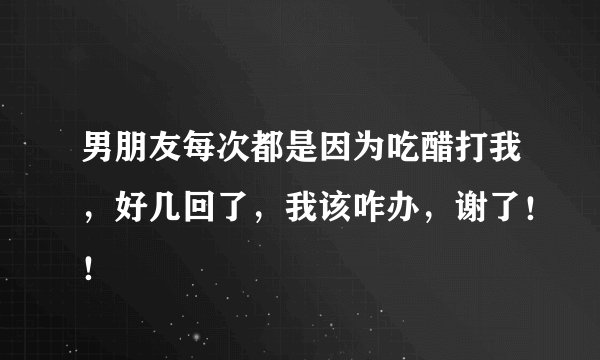 男朋友每次都是因为吃醋打我，好几回了，我该咋办，谢了！！