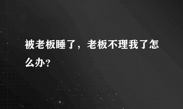 被老板睡了，老板不理我了怎么办？