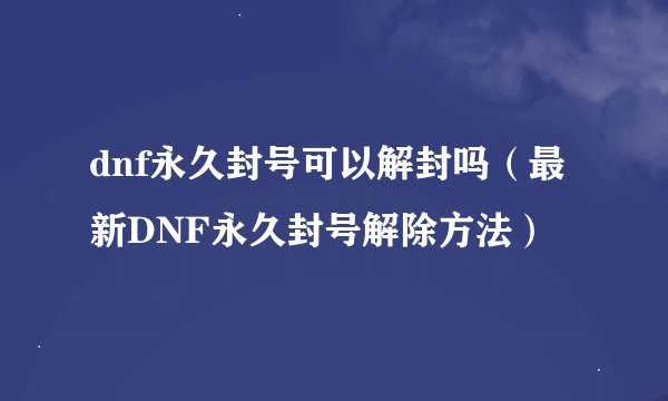 dnf永久封号可以解封吗（最新DNF永久封号解除方法）