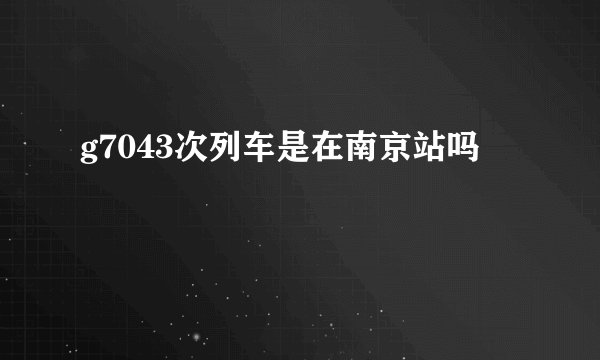 g7043次列车是在南京站吗