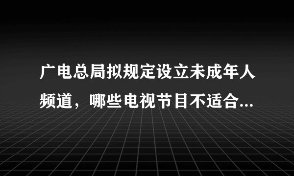广电总局拟规定设立未成年人频道，哪些电视节目不适合未成年人观看？