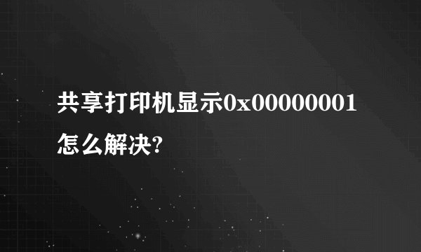 共享打印机显示0x00000001怎么解决?