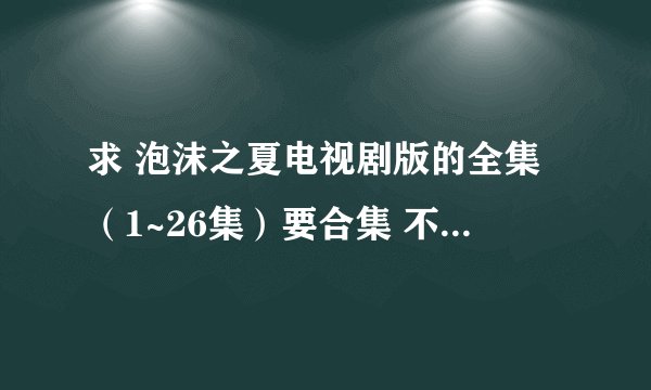 求 泡沫之夏电视剧版的全集（1~26集）要合集 不要下载地址