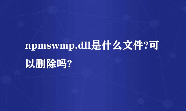 npmswmp.dll是什么文件?可以删除吗?