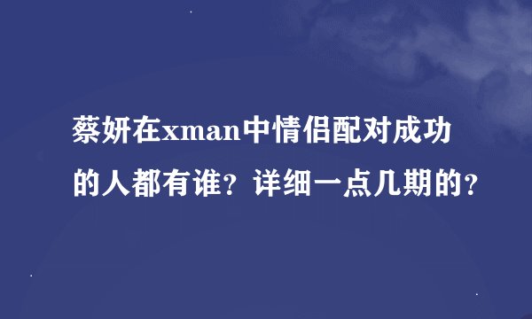 蔡妍在xman中情侣配对成功的人都有谁？详细一点几期的？