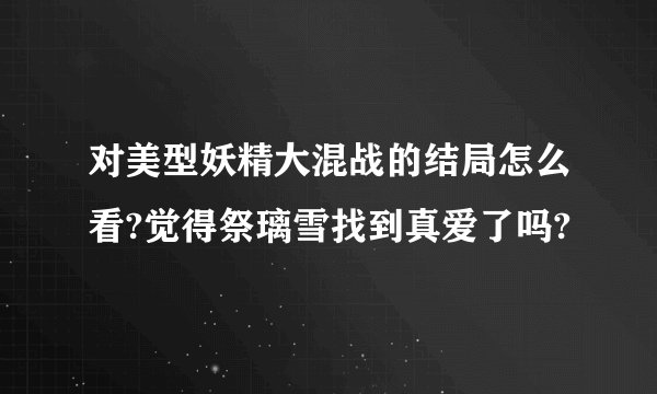 对美型妖精大混战的结局怎么看?觉得祭璃雪找到真爱了吗?