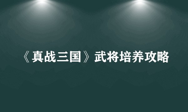 《真战三国》武将培养攻略