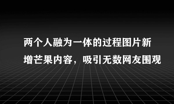 两个人融为一体的过程图片新增芒果内容，吸引无数网友围观