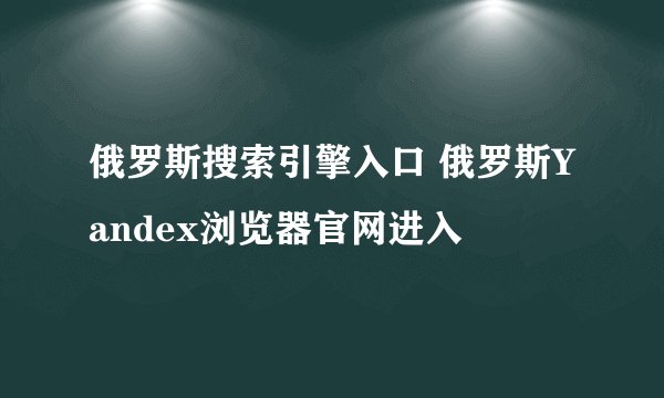 俄罗斯搜索引擎入口 俄罗斯Yandex浏览器官网进入