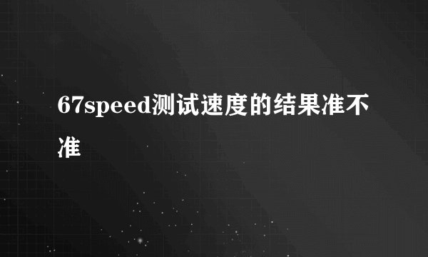67speed测试速度的结果准不准