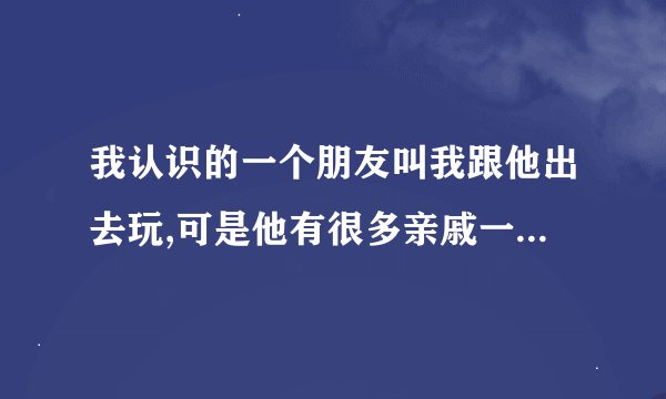我认识的一个朋友叫我跟他出去玩,可是他有很多亲戚一起去,我是该去还是不该去?谢谢了,大神帮忙啊
