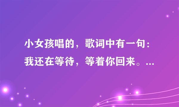 小女孩唱的，歌词中有一句：我还在等待，等着你回来。 跪求 ~~~~加分