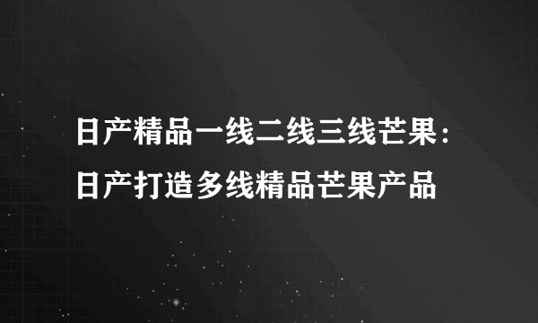 日产精品一线二线三线芒果:日产打造多线精品芒果产品
