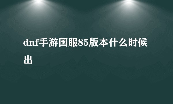 dnf手游国服85版本什么时候出