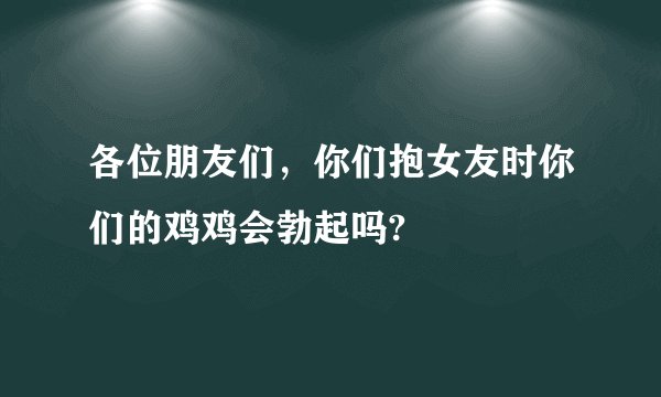 各位朋友们,你们抱女友时你们的鸡鸡会勃起吗?