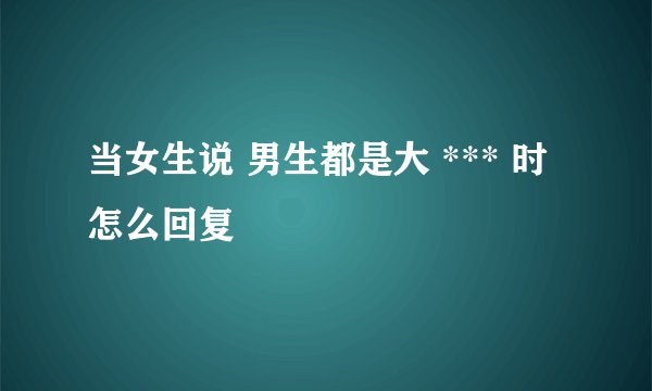 当女生说 男生都是大 *** 时怎么回复