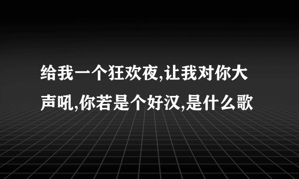 给我一个狂欢夜,让我对你大声吼,你若是个好汉,是什么歌