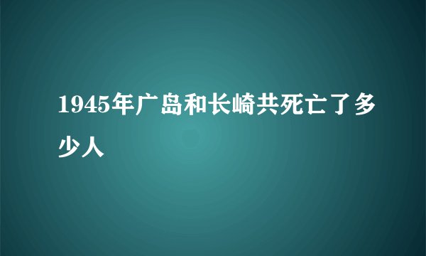 1945年广岛和长崎共死亡了多少人