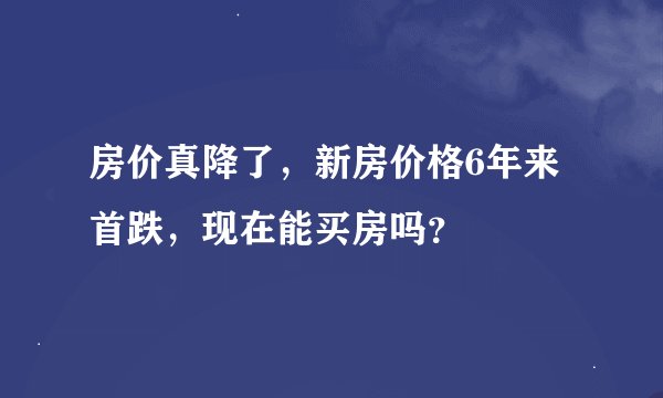 房价真降了,新房价格6年来首跌,现在能买房吗?