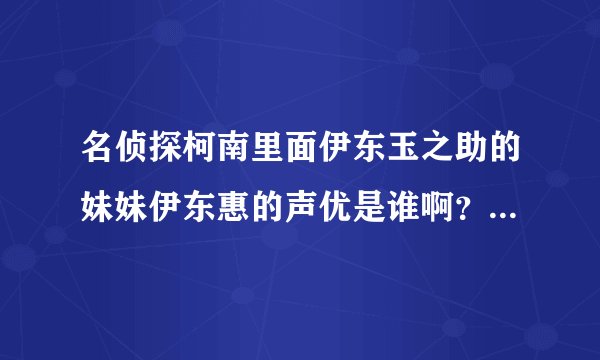 名侦探柯南里面伊东玉之助的妹妹伊东惠的声优是谁啊？望大虾帮个...