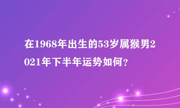 在1968年出生的53岁属猴男2021年下半年运势如何？