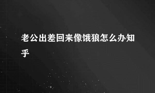 老公出差回来像饿狼怎么办知乎