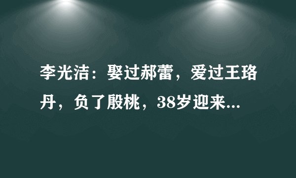 李光洁：娶过郝蕾，爱过王珞丹，负了殷桃，38岁迎来人生的救赎