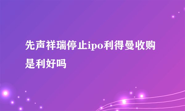 先声祥瑞停止ipo利得曼收购是利好吗