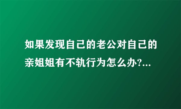 如果发现自己的老公对自己的亲姐姐有不轨行为怎么办?有一子,感情不是...