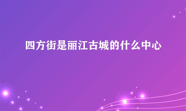 四方街是丽江古城的什么中心