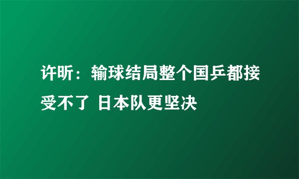 许昕：输球结局整个国乒都接受不了 日本队更坚决