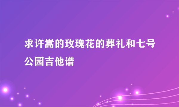 求许嵩的玫瑰花的葬礼和七号公园吉他谱