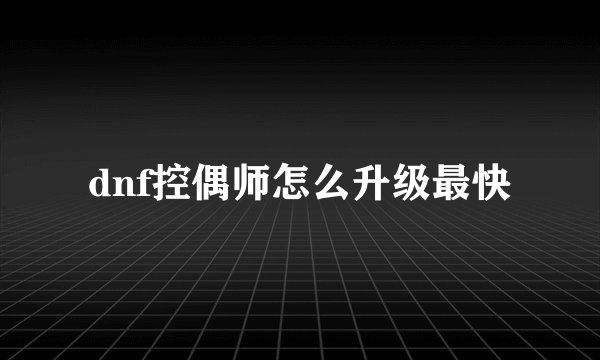 dnf控偶师怎么升级最快