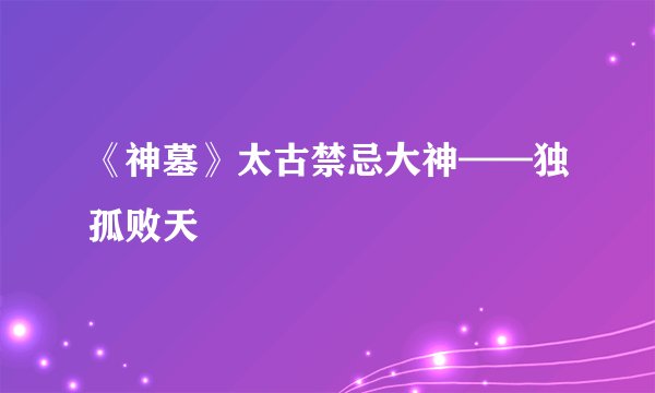 《神墓》太古禁忌大神——独孤败天