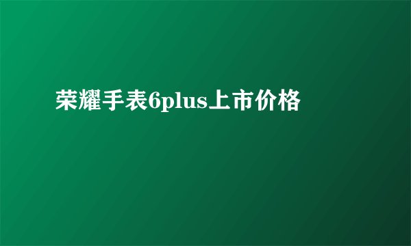 荣耀手表6plus上市价格