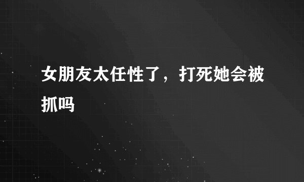 女朋友太任性了，打死她会被抓吗