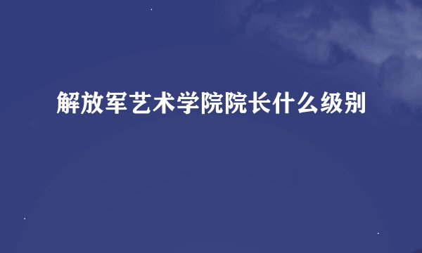解放军艺术学院院长什么级别