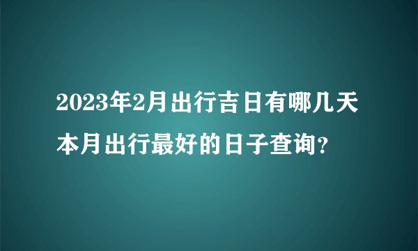 2023年2月出行吉日有哪几天 本月出行最好的日子查询？