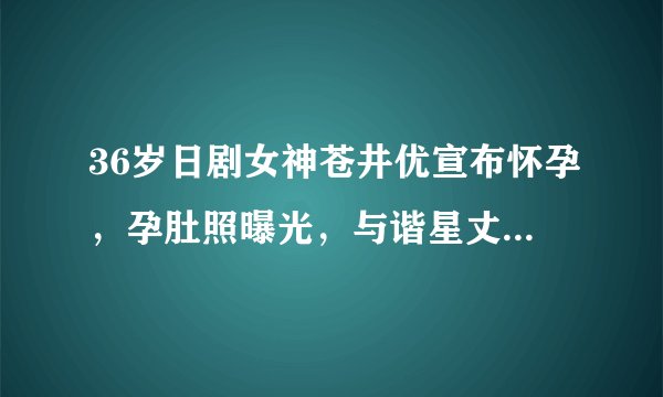 36岁日剧女神苍井优宣布怀孕，孕肚照曝光，与谐星丈夫恩爱散步