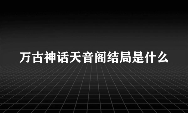 万古神话天音阁结局是什么