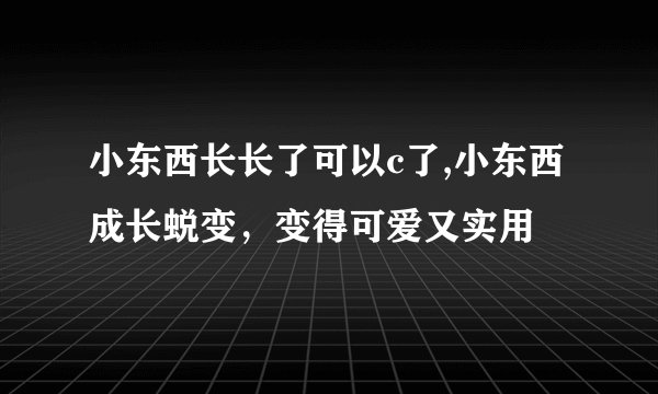 小东西长长了可以c了,小东西成长蜕变，变得可爱又实用